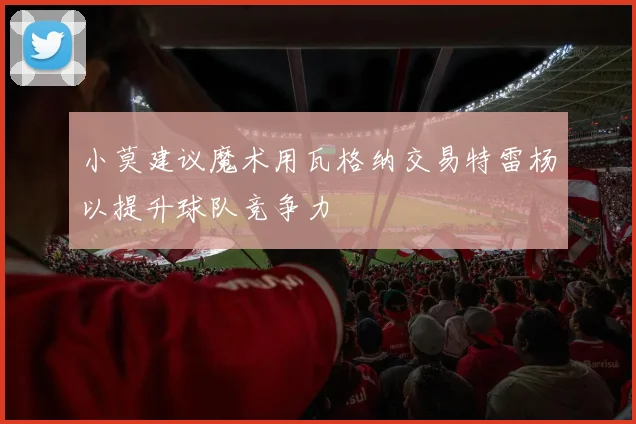 小莫建议魔术用瓦格纳交易特雷杨以提升球队竞争力