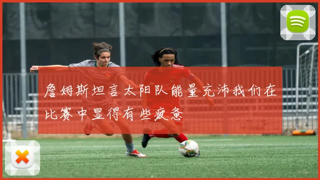 詹姆斯坦言太阳队能量充沛我们在比赛中显得有些疲惫