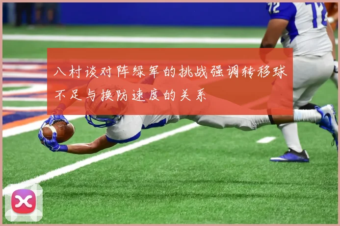 八村谈对阵绿军的挑战强调转移球不足与换防速度的关系