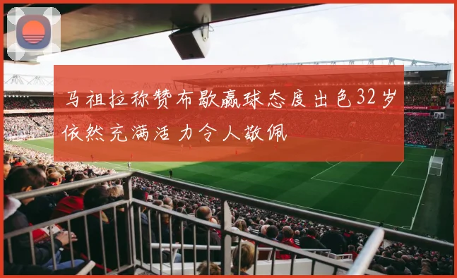 马祖拉称赞布歇赢球态度出色32岁依然充满活力令人敬佩