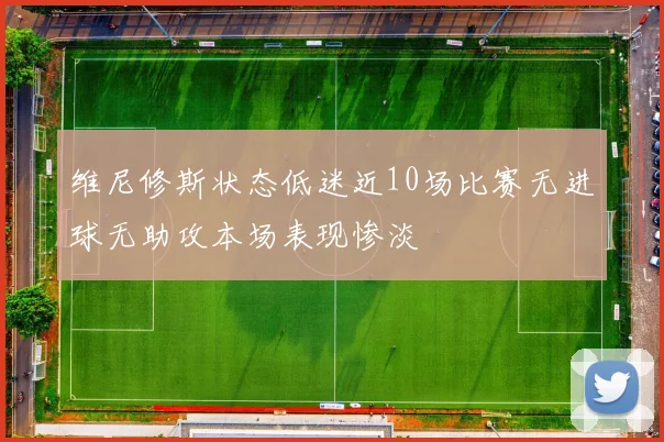 维尼修斯状态低迷近10场比赛无进球无助攻本场表现惨淡