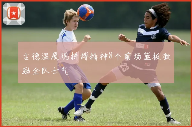 古德温展现拼搏精神8个前场篮板激励全队士气