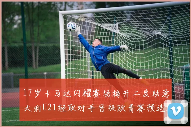 17岁卡马达闪耀赛场梅开二度助意大利U21轻取对手晋级欧青赛预选赛