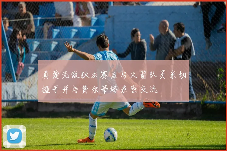 真爱无敌狄龙赛后与火箭队员亲切握手并与费尔蒂塔亲密交流