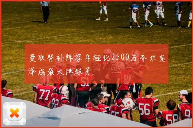 曼联替补阵容年轻化2500万齐尔克泽成最大牌球员
