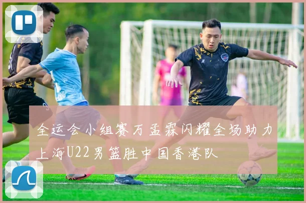 全运会小组赛万孟霖闪耀全场助力上海U22男篮胜中国香港队
