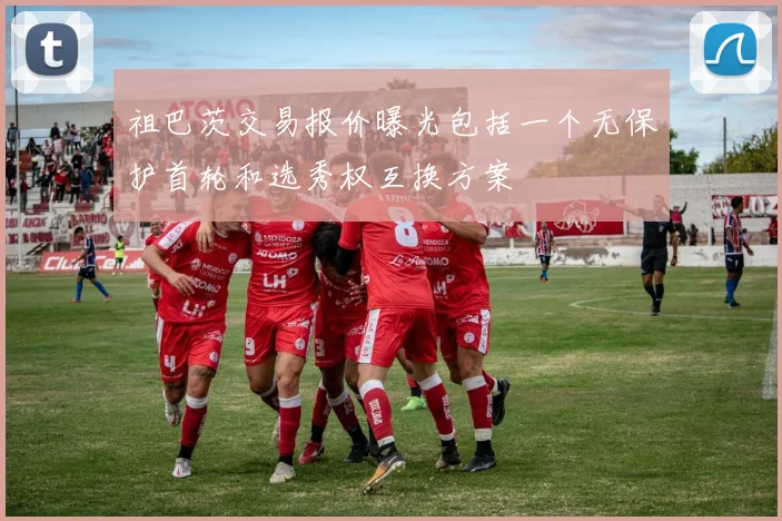 祖巴茨交易报价曝光包括一个无保护首轮和选秀权互换方案