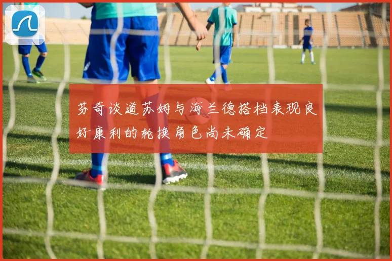 芬奇谈道苏姆与海兰德搭档表现良好康利的轮换角色尚未确定