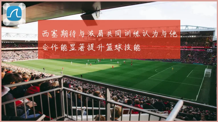 西塞期待与浓眉共同训练认为与他合作能显著提升篮球技能