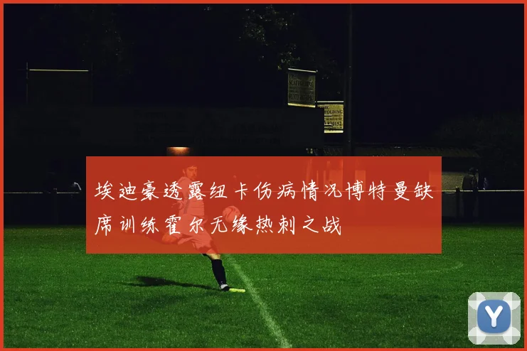 埃迪豪透露纽卡伤病情况博特曼缺席训练霍尔无缘热刺之战