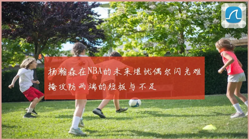 杨瀚森在NBA的未来堪忧偶尔闪光难掩攻防两端的短板与不足
