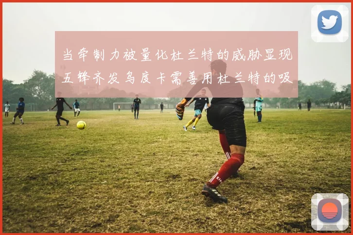 当牵制力被量化杜兰特的威胁显现五锋齐发乌度卡需善用杜兰特的吸引力