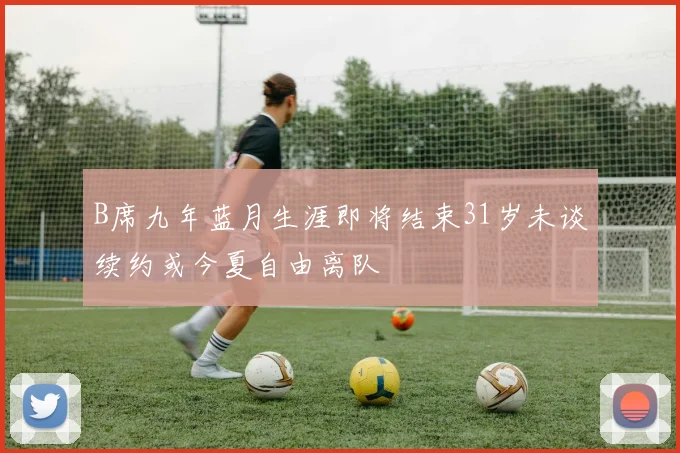 B席九年蓝月生涯即将结束31岁未谈续约或今夏自由离队