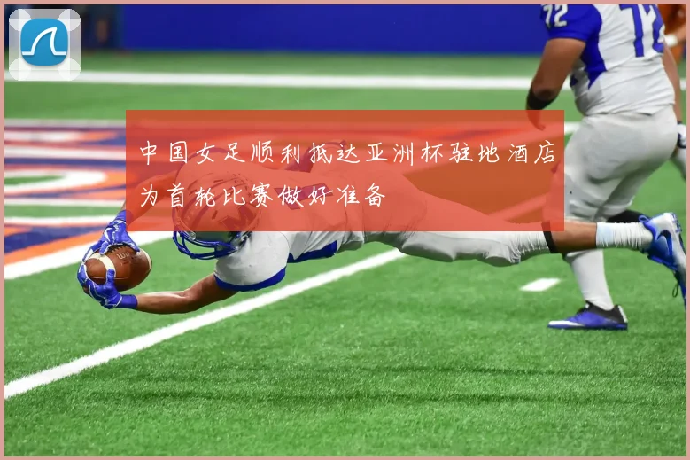 中国女足顺利抵达亚洲杯驻地酒店为首轮比赛做好准备