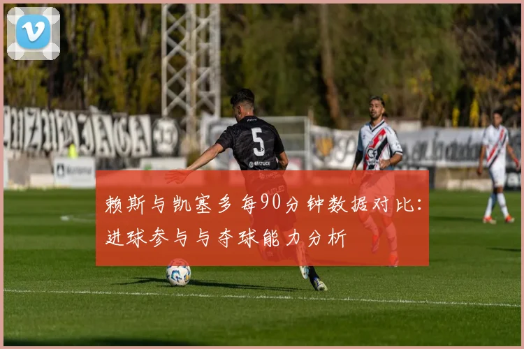 赖斯与凯塞多每90分钟数据对比：进球参与与夺球能力分析