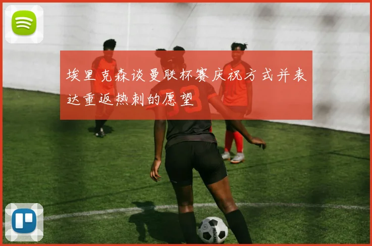 埃里克森谈曼联杯赛庆祝方式并表达重返热刺的愿望