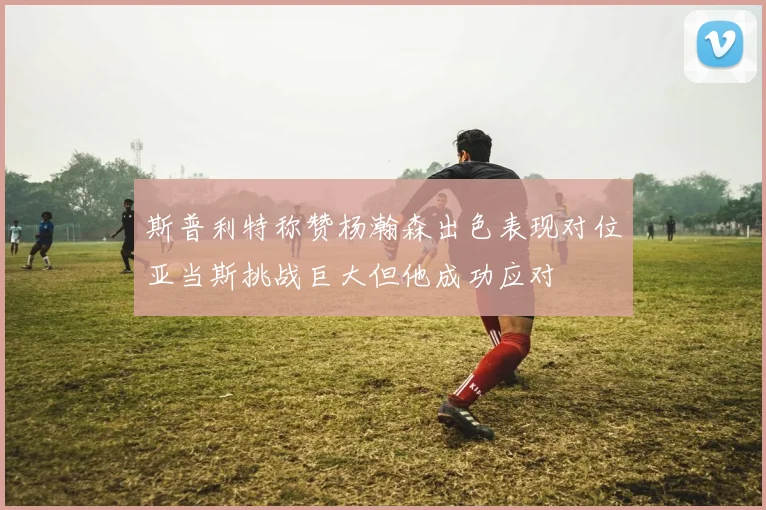 斯普利特称赞杨瀚森出色表现对位亚当斯挑战巨大但他成功应对
