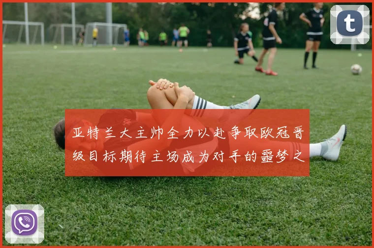 亚特兰大主帅全力以赴争取欧冠晋级目标期待主场成为对手的噩梦之地