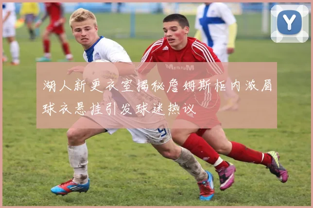 湖人新更衣室揭秘詹姆斯柜内浓眉球衣悬挂引发球迷热议