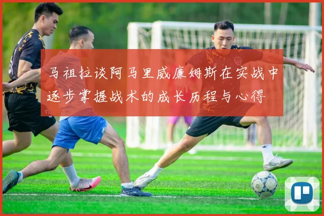 马祖拉谈阿马里威廉姆斯在实战中逐步掌握战术的成长历程与心得