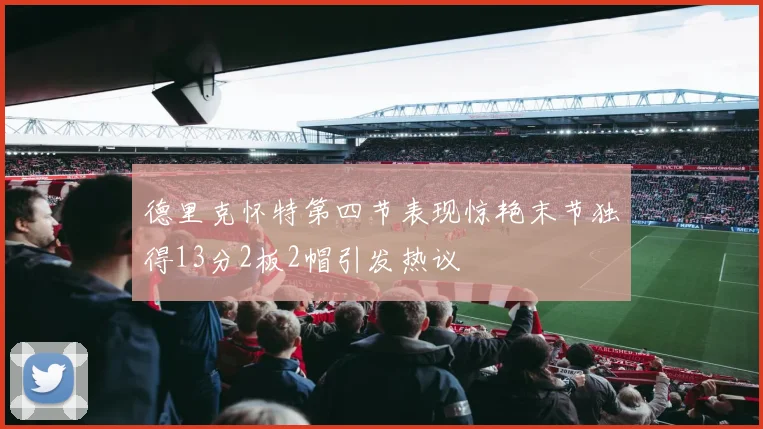 德里克怀特第四节表现惊艳末节独得13分2板2帽引发热议